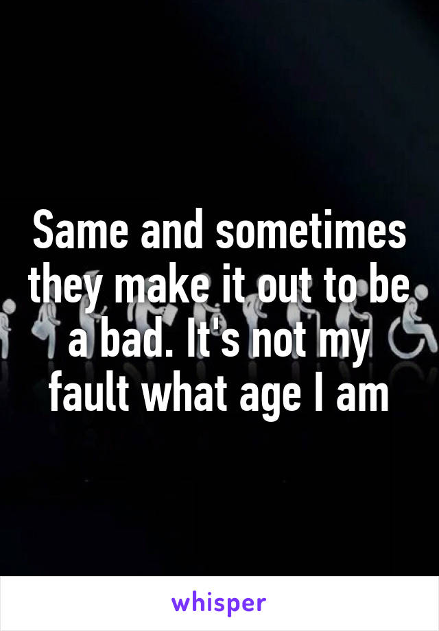 Same and sometimes they make it out to be a bad. It's not my fault what age I am