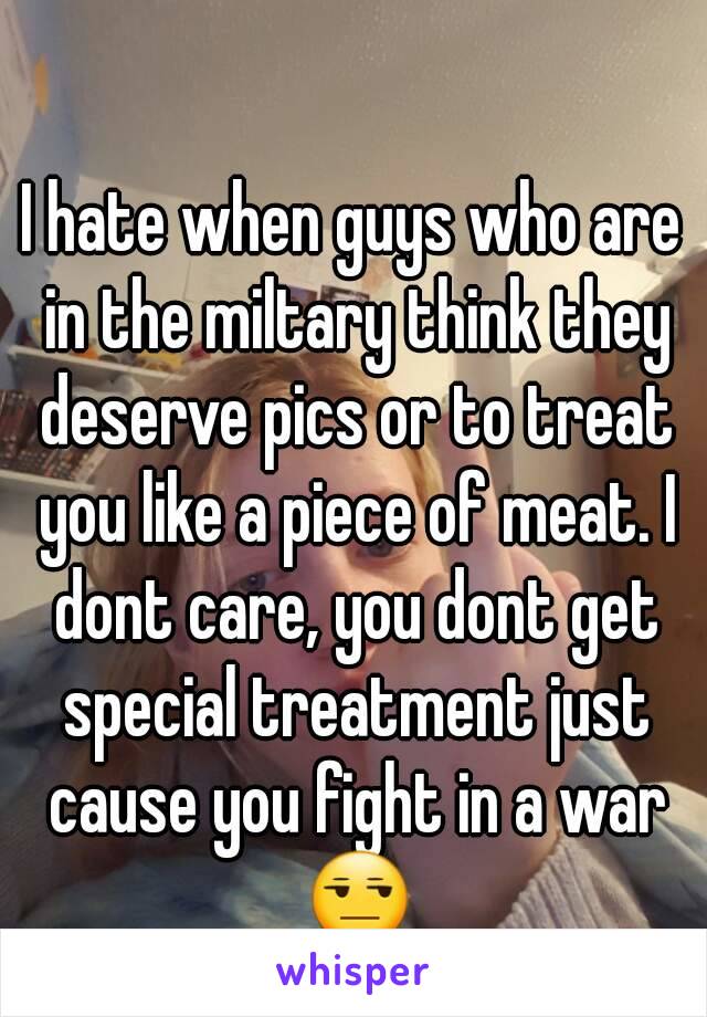 I hate when guys who are in the miltary think they deserve pics or to treat you like a piece of meat. I dont care, you dont get special treatment just cause you fight in a war 😒