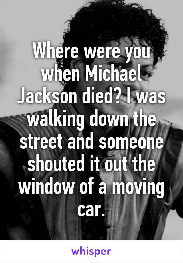 Where were you when Michael Jackson died? I was walking down the street and someone shouted it out the window of a moving car.