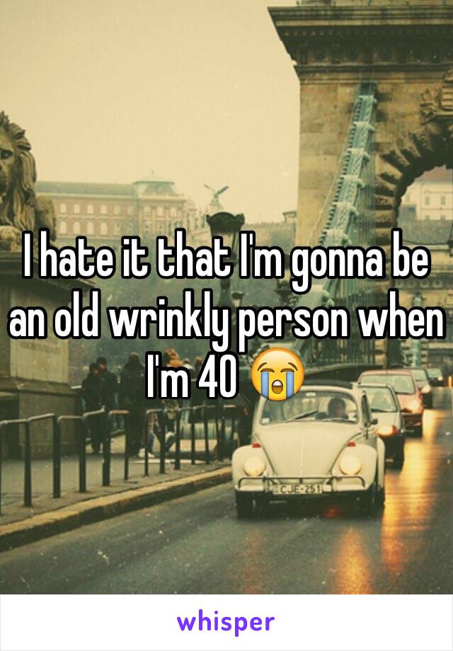 I hate it that I'm gonna be an old wrinkly person when I'm 40 😭