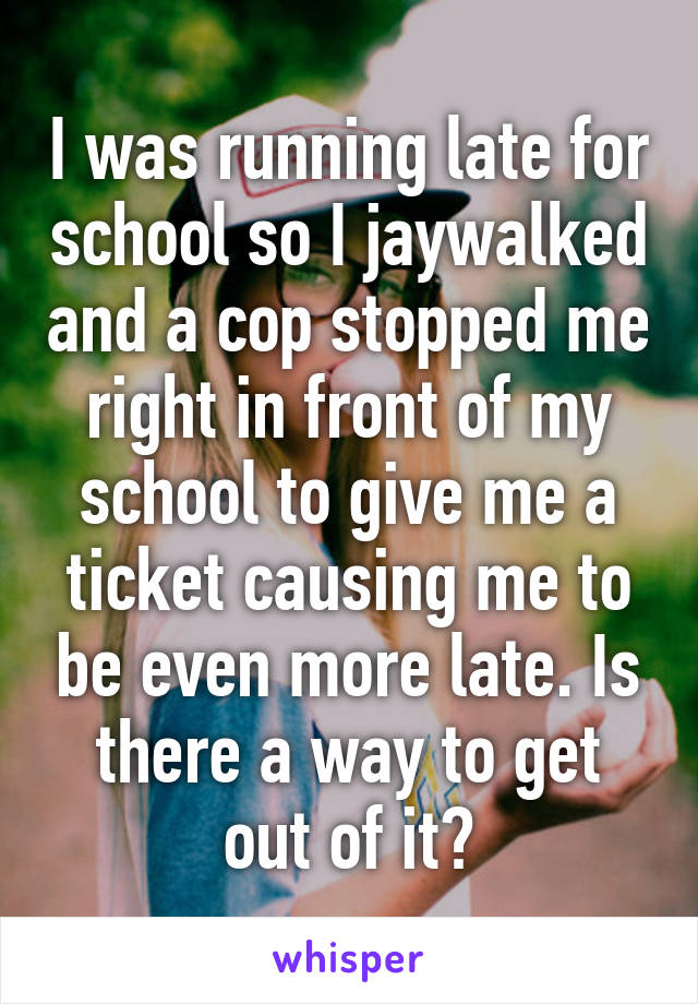 I was running late for school so I jaywalked and a cop stopped me right in front of my school to give me a ticket causing me to be even more late. Is there a way to get out of it?