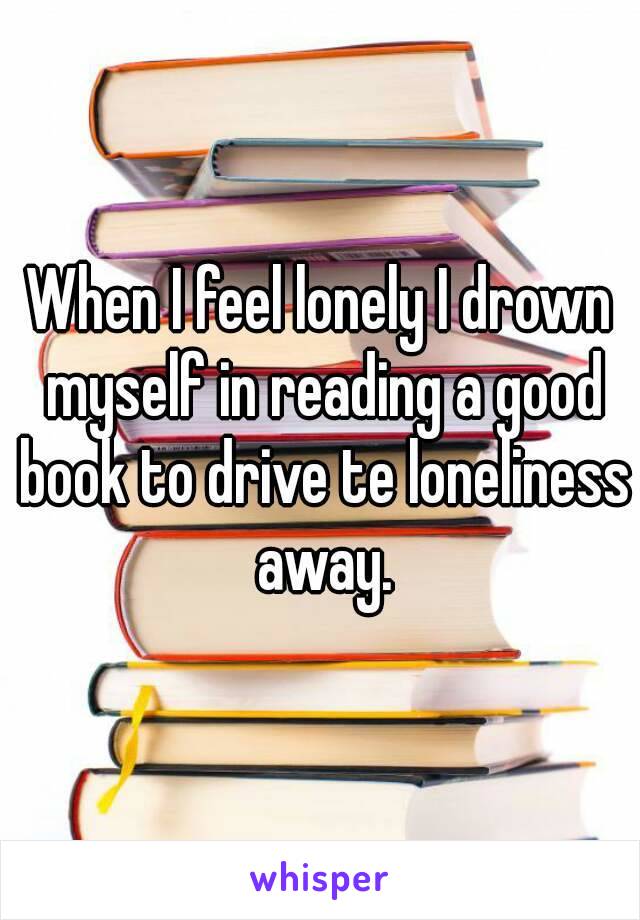When I feel lonely I drown myself in reading a good book to drive te loneliness away.