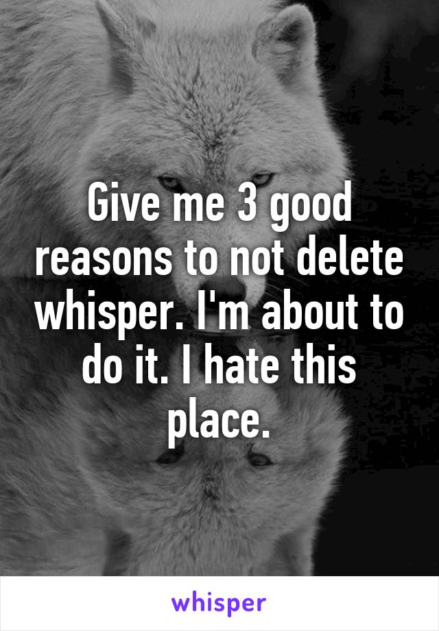 Give me 3 good reasons to not delete whisper. I'm about to do it. I hate this place.