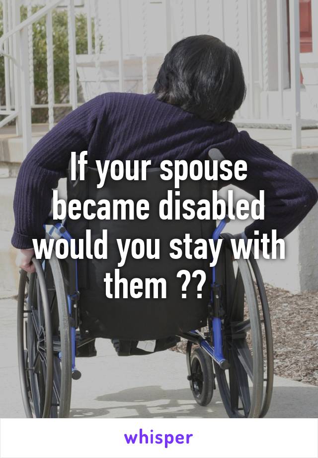 If your spouse became disabled would you stay with them ?? 