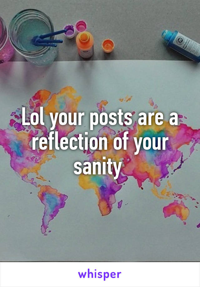 Lol your posts are a reflection of your sanity 