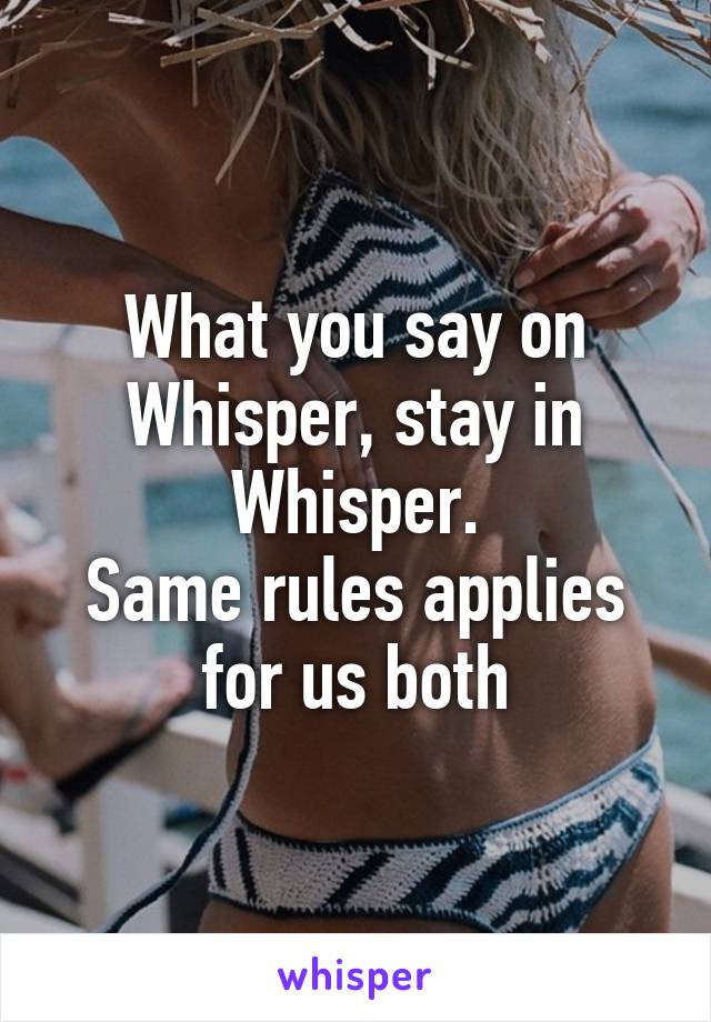 What you say on Whisper, stay in Whisper.
Same rules applies for us both