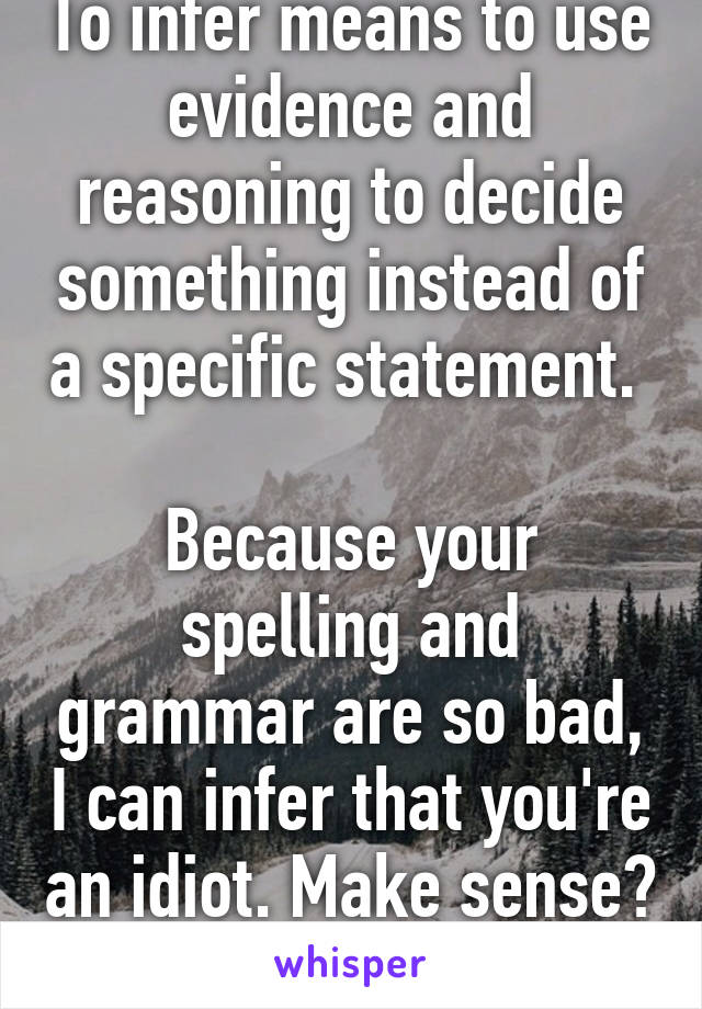 To infer means to use evidence and reasoning to decide something instead of a specific statement. 

Because your spelling and grammar are so bad, I can infer that you're an idiot. Make sense? 