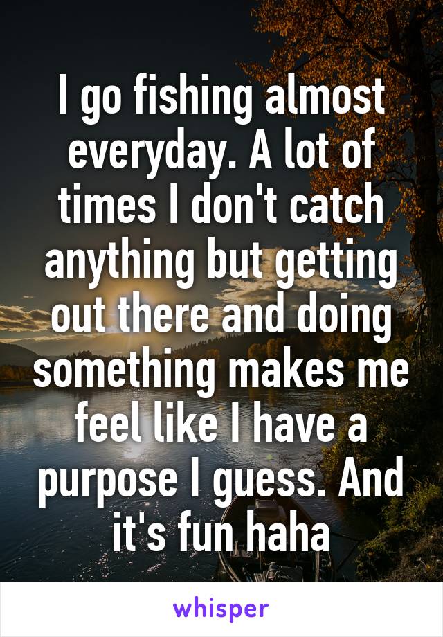 I go fishing almost everyday. A lot of times I don't catch anything but getting out there and doing something makes me feel like I have a purpose I guess. And it's fun haha