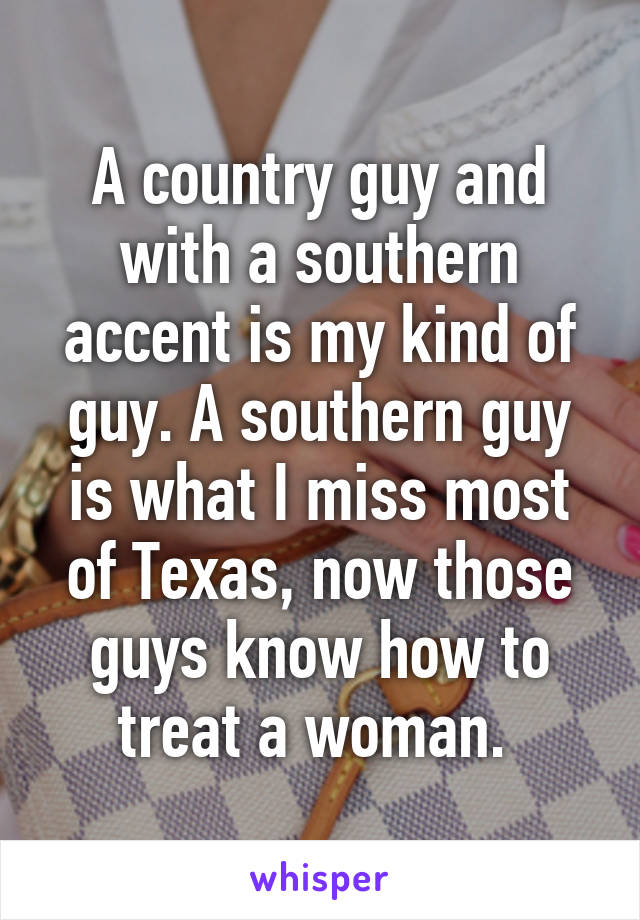 A country guy and with a southern accent is my kind of guy. A southern guy is what I miss most of Texas, now those guys know how to treat a woman. 