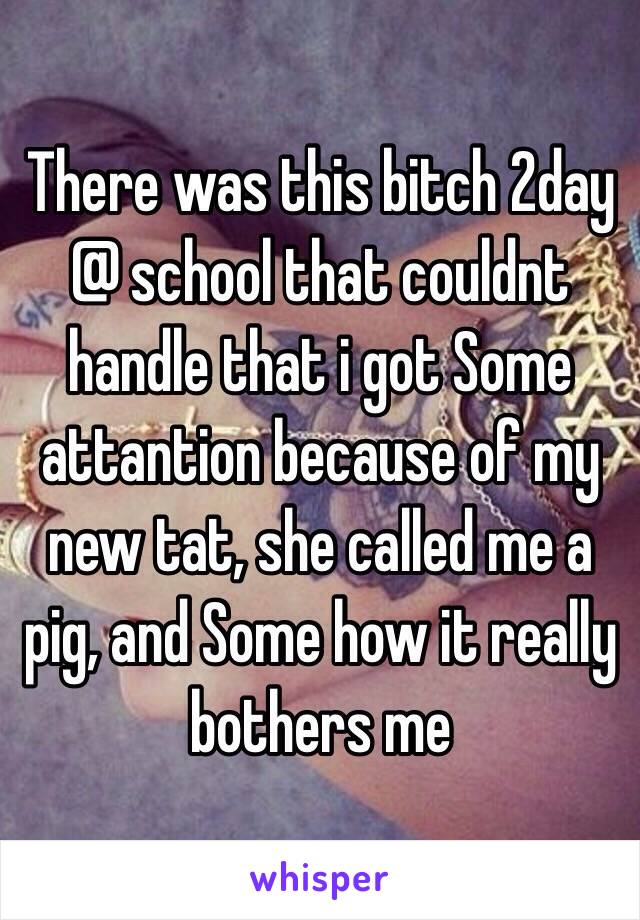 There was this bitch 2day @ school that couldnt handle that i got Some attantion because of my new tat, she called me a pig, and Some how it really bothers me