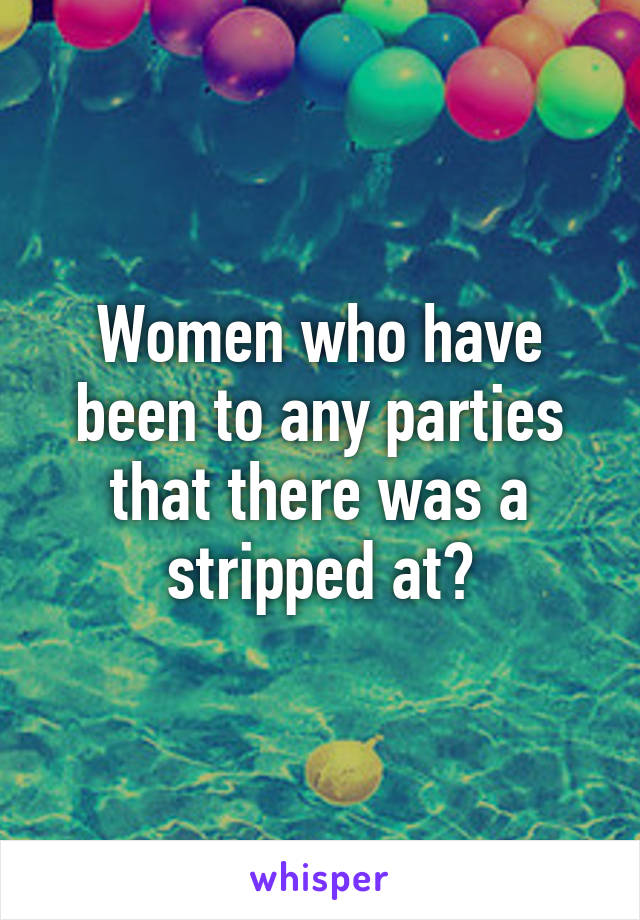 Women who have been to any parties that there was a stripped at?