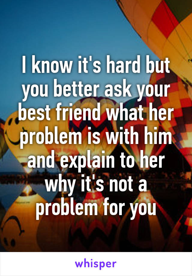 I know it's hard but you better ask your best friend what her problem is with him and explain to her why it's not a problem for you