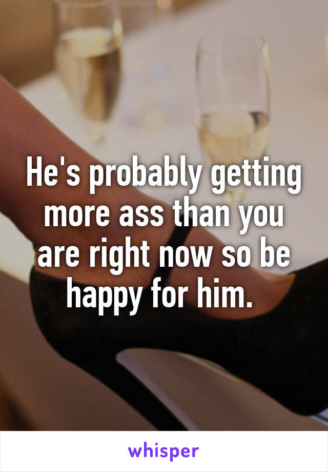 He's probably getting more ass than you are right now so be happy for him. 