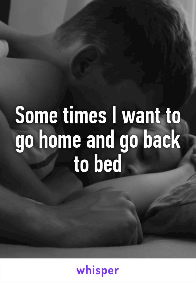 Some times I want to go home and go back to bed