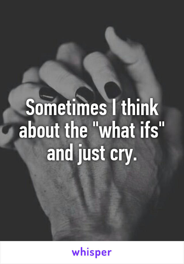 Sometimes I think about the "what ifs" and just cry.