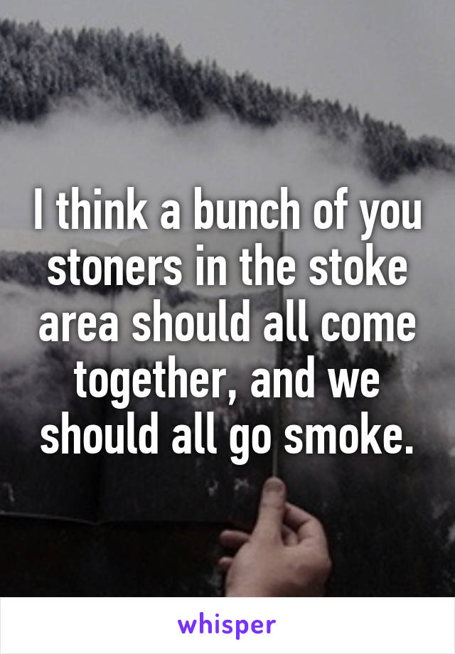 I think a bunch of you stoners in the stoke area should all come together, and we should all go smoke.