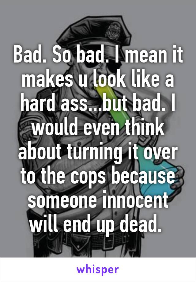 Bad. So bad. I mean it makes u look like a hard ass...but bad. I would even think about turning it over to the cops because someone innocent will end up dead. 