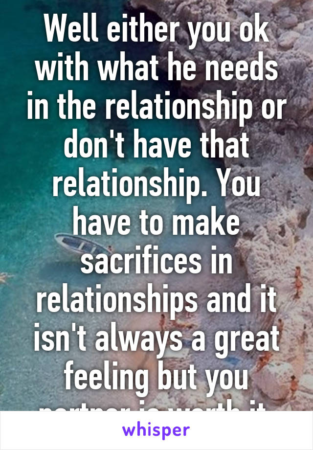 Well either you ok with what he needs in the relationship or don't have that relationship. You have to make sacrifices in relationships and it isn't always a great feeling but you partner is worth it 