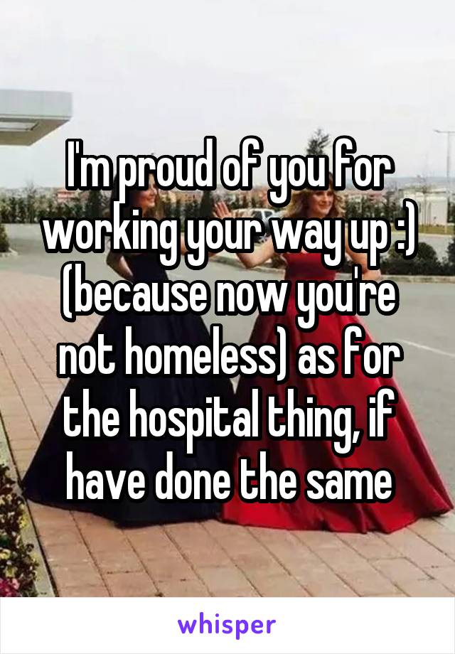 I'm proud of you for working your way up :) (because now you're not homeless) as for the hospital thing, if have done the same