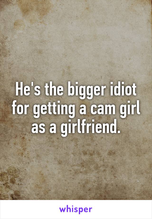 He's the bigger idiot for getting a cam girl as a girlfriend.