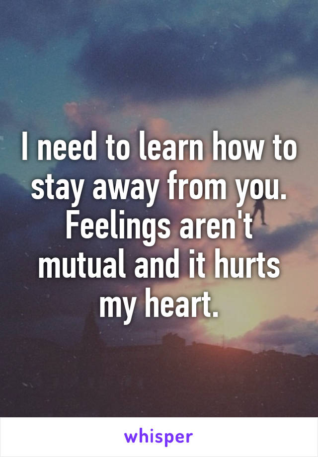 I need to learn how to stay away from you.
Feelings aren't mutual and it hurts my heart.