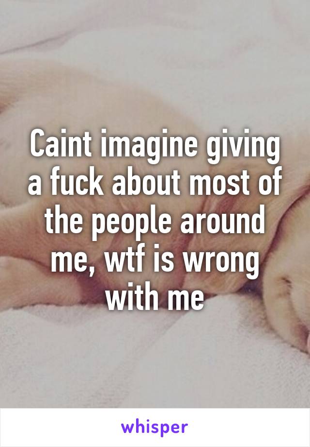 Caint imagine giving a fuck about most of the people around me, wtf is wrong with me