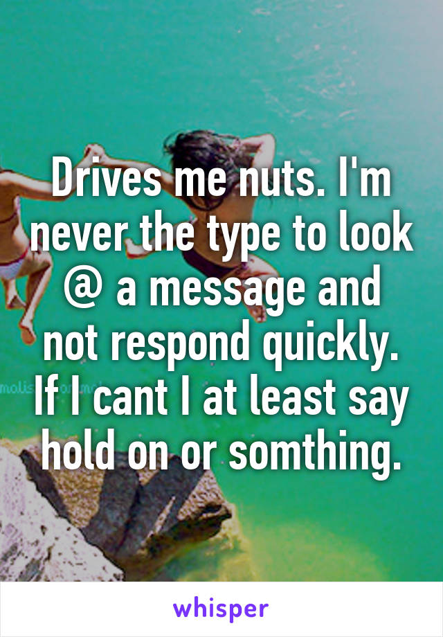 Drives me nuts. I'm never the type to look @ a message and not respond quickly. If I cant I at least say hold on or somthing.