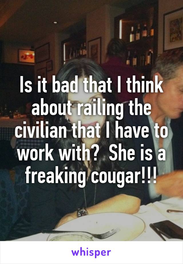 Is it bad that I think about railing the civilian that I have to work with?  She is a freaking cougar!!!