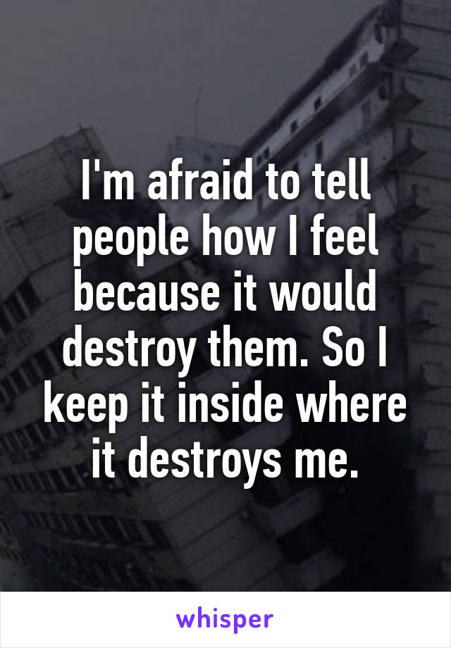 I'm afraid to tell people how I feel because it would destroy them. So I keep it inside where it destroys me.