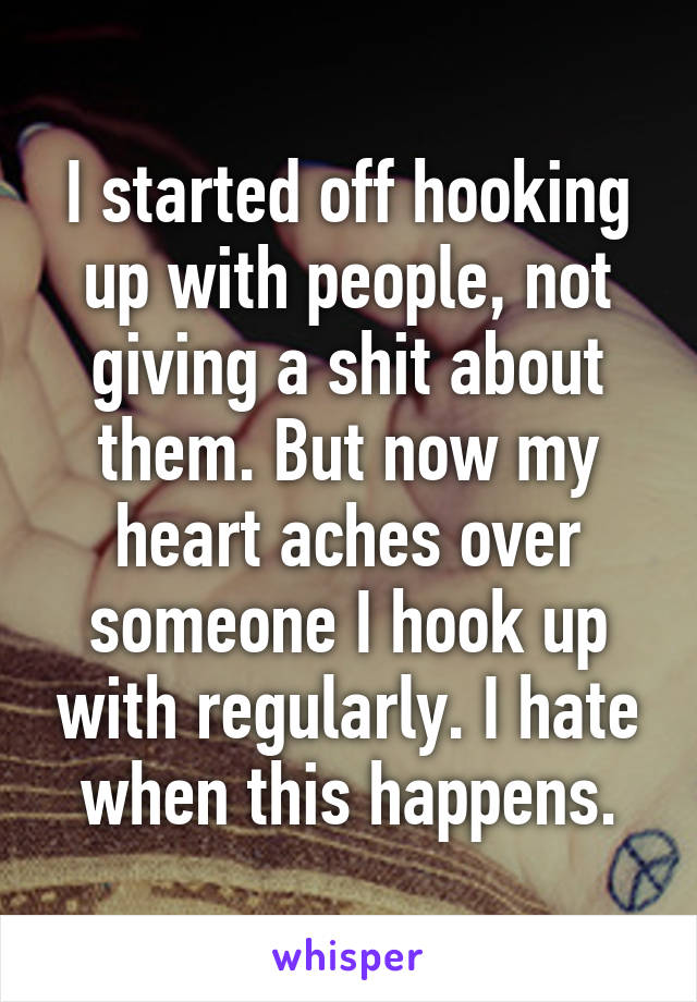 I started off hooking up with people, not giving a shit about them. But now my heart aches over someone I hook up with regularly. I hate when this happens.