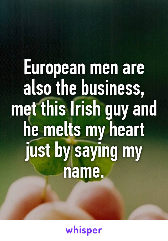 European men are also the business, met this Irish guy and he melts my heart just by saying my name.