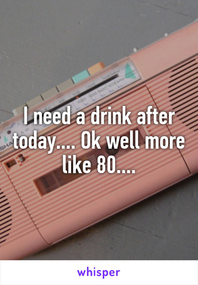 I need a drink after today.... Ok well more like 80....