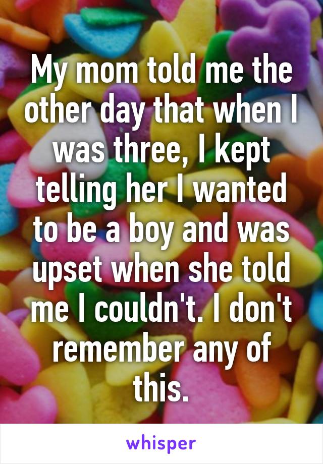 My mom told me the other day that when I was three, I kept telling her I wanted to be a boy and was upset when she told me I couldn't. I don't remember any of this.