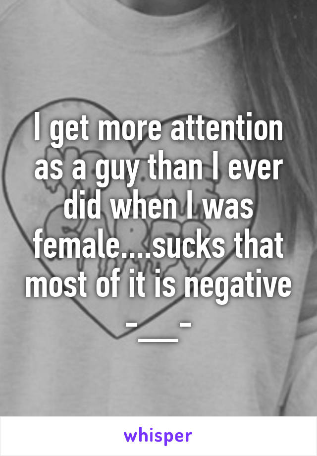 I get more attention as a guy than I ever did when I was female....sucks that most of it is negative -__-