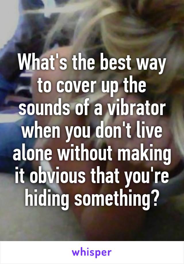 What's the best way to cover up the sounds of a vibrator when you don't live alone without making it obvious that you're hiding something?