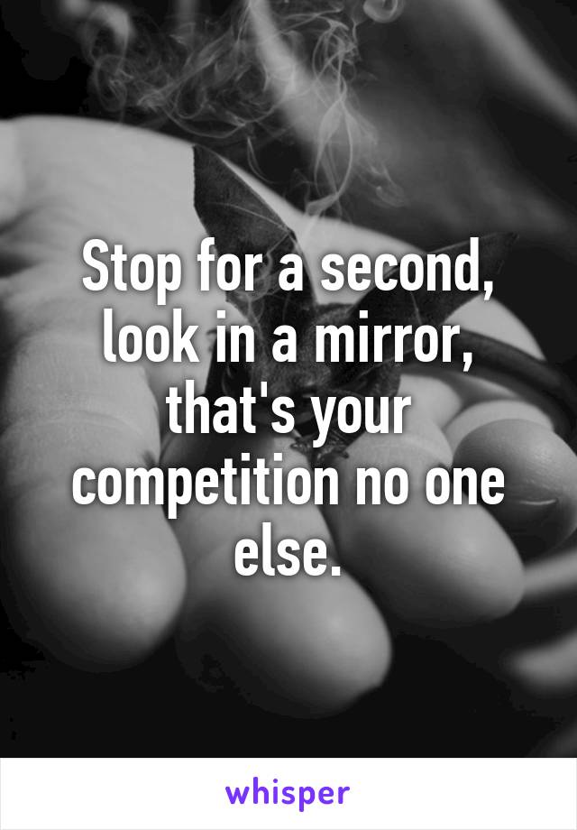 Stop for a second, look in a mirror, that's your competition no one else.