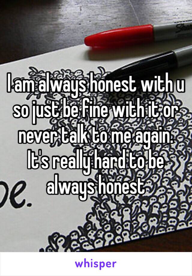 I am always honest with u so just be fine with it or never talk to me again.
It's really hard to be always honest