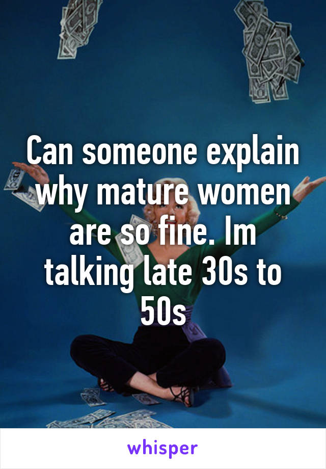 Can someone explain why mature women are so fine. Im talking late 30s to 50s