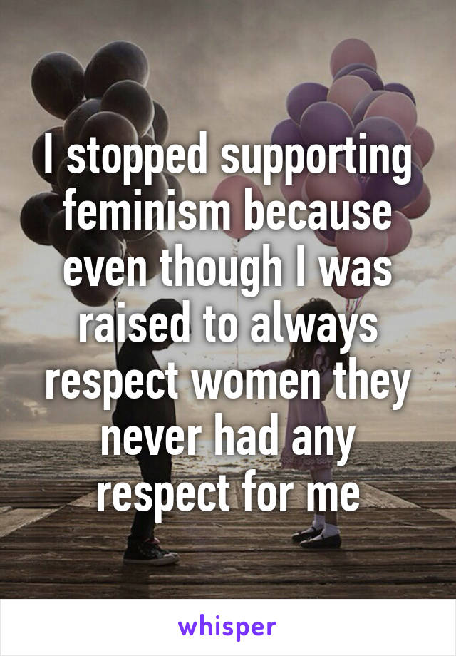 I stopped supporting feminism because even though I was raised to always respect women they never had any respect for me