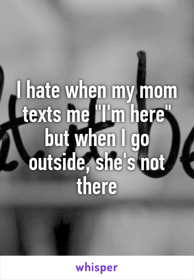 I hate when my mom texts me "I'm here" but when I go outside, she's not there