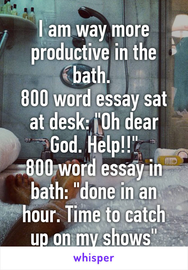 I am way more productive in the bath. 
800 word essay sat at desk: "Oh dear God. Help!!"
800 word essay in bath: "done in an hour. Time to catch up on my shows"