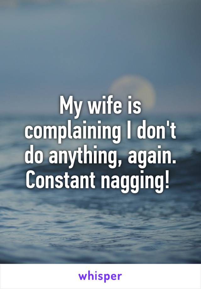 My wife is complaining I don't do anything, again. Constant nagging! 