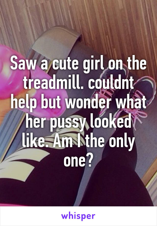 Saw a cute girl on the treadmill. couldnt help but wonder what her pussy looked like. Am I the only one?