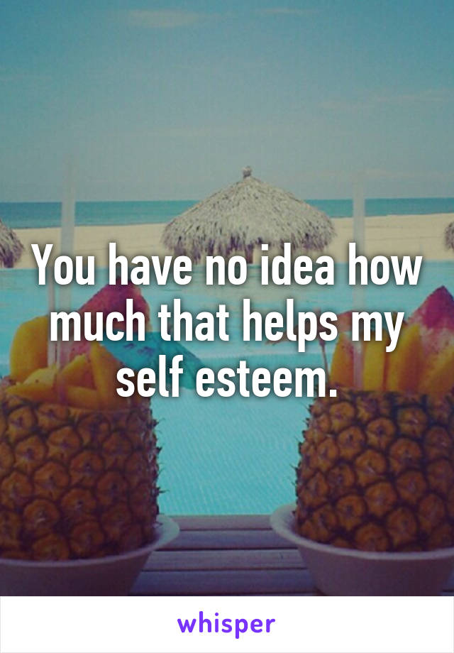 You have no idea how much that helps my self esteem.