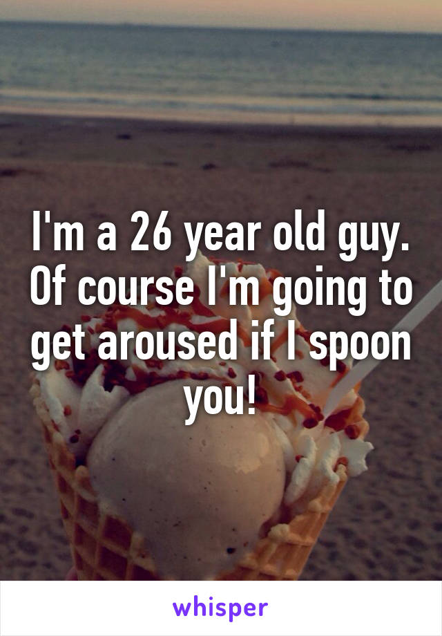 I'm a 26 year old guy. Of course I'm going to get aroused if I spoon you!