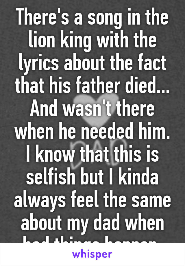 There's a song in the lion king with the lyrics about the fact that his father died... And wasn't there when he needed him. I know that this is selfish but I kinda always feel the same about my dad when bad things happen.