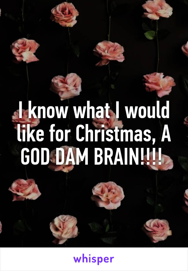 I know what I would like for Christmas, A GOD DAM BRAIN!!!! 