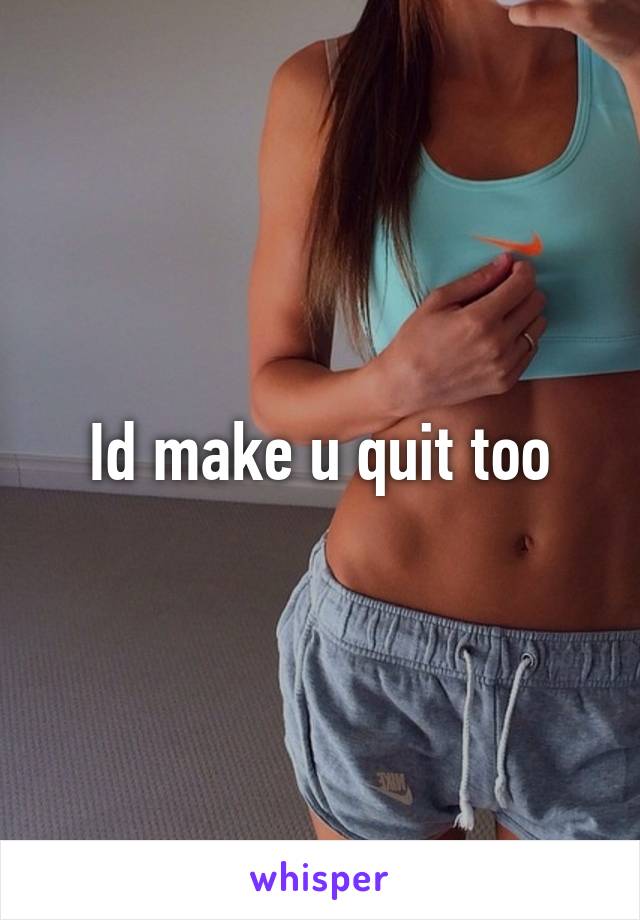 Id make u quit too