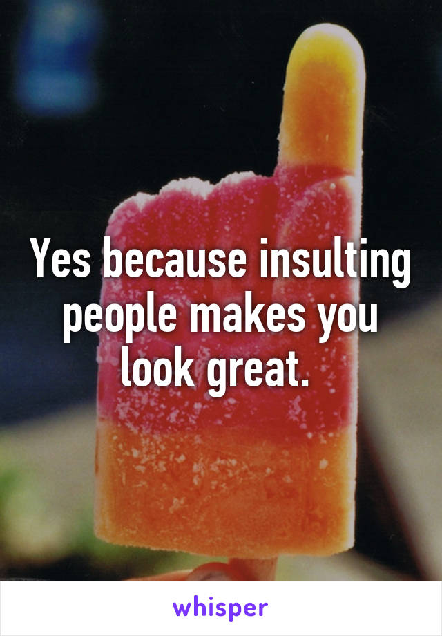 Yes because insulting people makes you look great. 