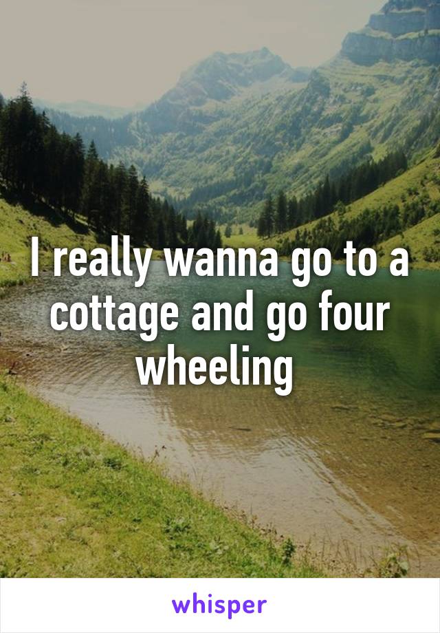 I really wanna go to a cottage and go four wheeling 